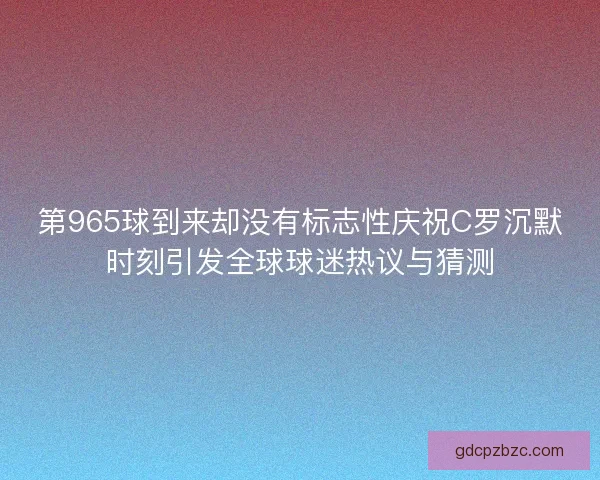 第965球到来却没有标志性庆祝C罗沉默时刻引发全球球迷热议与猜测