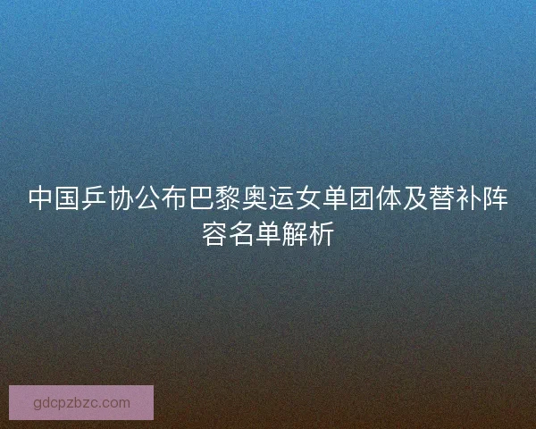 中国乒协公布巴黎奥运女单团体及替补阵容名单解析